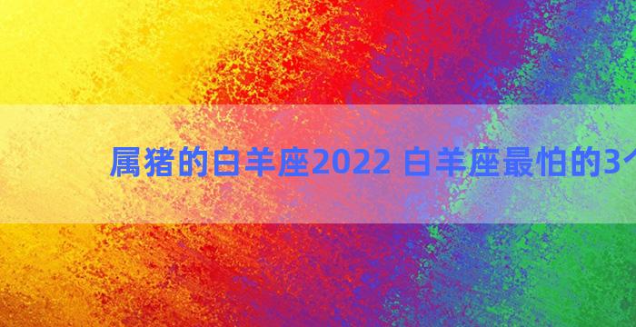 属猪的白羊座2022 白羊座最怕的3个星座